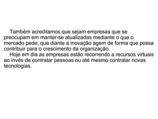        Também acreditamos que sejam empresas que se preocupam em manter-se atualizadas mediante o que o mercado pede, que diante a inovação agem de forma que possa contribuir para o crescimento da organização.       Hoje em dia as empresas estão recorrendo a recursos virtuais ao invés de contratar pessoas ou até mesmo contratar novas tecnologias. 