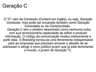 Geração C   O "C" vêm de Conteúdo (Content em Inglês), ou seja, Geração Conteúdo, mas pode ser encarado também como Geração Conectada ou da Conectividade.     Geração C tem o cérebro desenhado como nenhuma outra, com sua revolucionária capacidade de editar e produzir informação. O código da comunicação mudou inteiramente a partir dela. O Branding tornou-se uma ferramenta indispensável para as empresas que precisam encarar o desafio de se sobressair e atingir o novo público jovem que já está dominando o mundo, o jovem da Geração "C.               