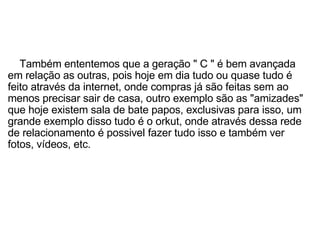        Também ententemos que a geração " C " é bem avançada em relação as outras, pois hoje em dia tudo ou quase tudo é feito através da internet, onde compras já são feitas sem ao menos precisar sair de casa, outro exemplo são as "amizades" que hoje existem sala de bate papos, exclusivas para isso, um grande exemplo disso tudo é o orkut, onde através dessa rede de relacionamento é possivel fazer tudo isso e também ver fotos, vídeos, etc. 