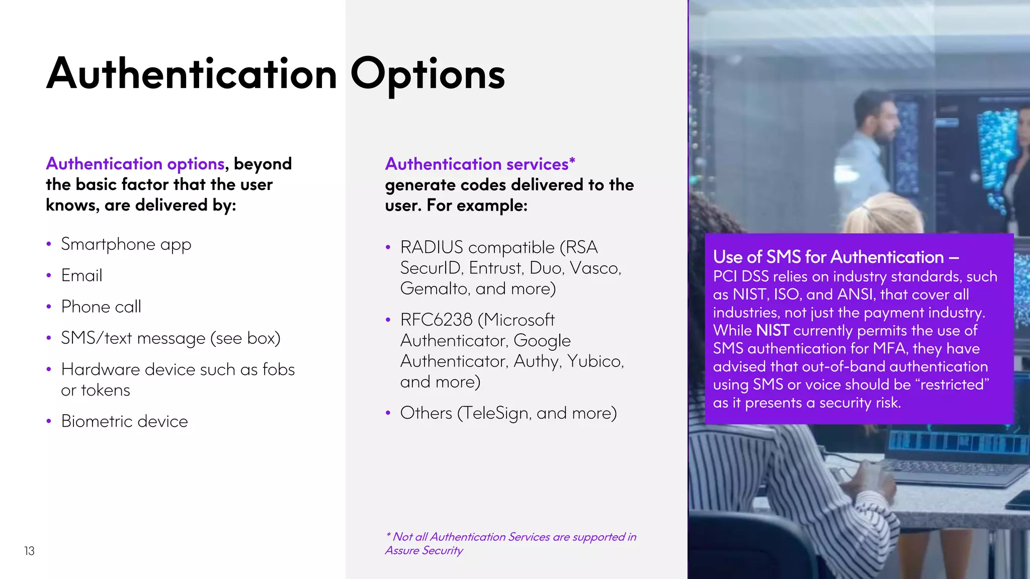 Authentication Options
13
Authentication services*
generate codes delivered to the
user. For example:
• RADIUS compatible (RSA
SecurID, Entrust, Duo, Vasco,
Gemalto, and more)
• RFC6238 (Microsoft
Authenticator, Google
Authenticator, Authy, Yubico,
and more)
• Others (TeleSign, and more)
Use of SMS for Authentication –
PCI DSS relies on industry standards, such
as NIST, ISO, and ANSI, that cover all
industries, not just the payment industry.
While NIST currently permits the use of
SMS authentication for MFA, they have
advised that out-of-band authentication
using SMS or voice should be “restricted”
as it presents a security risk.
Authentication options, beyond
the basic factor that the user
knows, are delivered by:
• Smartphone app
• Email
• Phone call
• SMS/text message (see box)
• Hardware device such as fobs
or tokens
• Biometric device
* Not all Authentication Services are supported in
Assure Security
 