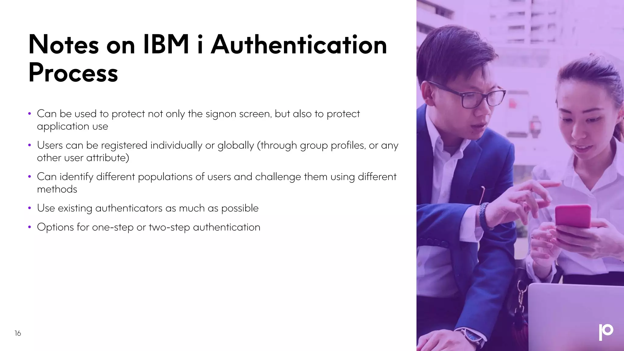 Notes on IBM i Authentication
Process
• Can be used to protect not only the signon screen, but also to protect
application use
• Users can be registered individually or globally (through group profiles, or any
other user attribute)
• Can identify different populations of users and challenge them using different
methods
• Use existing authenticators as much as possible
• Options for one-step or two-step authentication
16
 