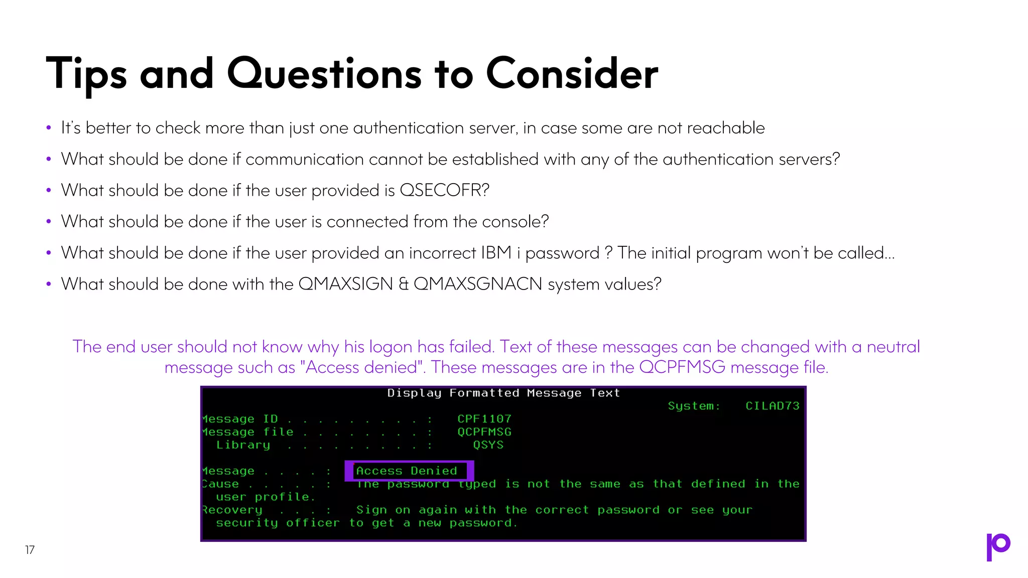 Tips and Questions to Consider
17
• It’s better to check more than just one authentication server, in case some are not reachable
• What should be done if communication cannot be established with any of the authentication servers?
• What should be done if the user provided is QSECOFR?
• What should be done if the user is connected from the console?
• What should be done if the user provided an incorrect IBM i password ? The initial program won’t be called…
• What should be done with the QMAXSIGN & QMAXSGNACN system values?
The end user should not know why his logon has failed. Text of these messages can be changed with a neutral
message such as "Access denied". These messages are in the QCPFMSG message file.
 