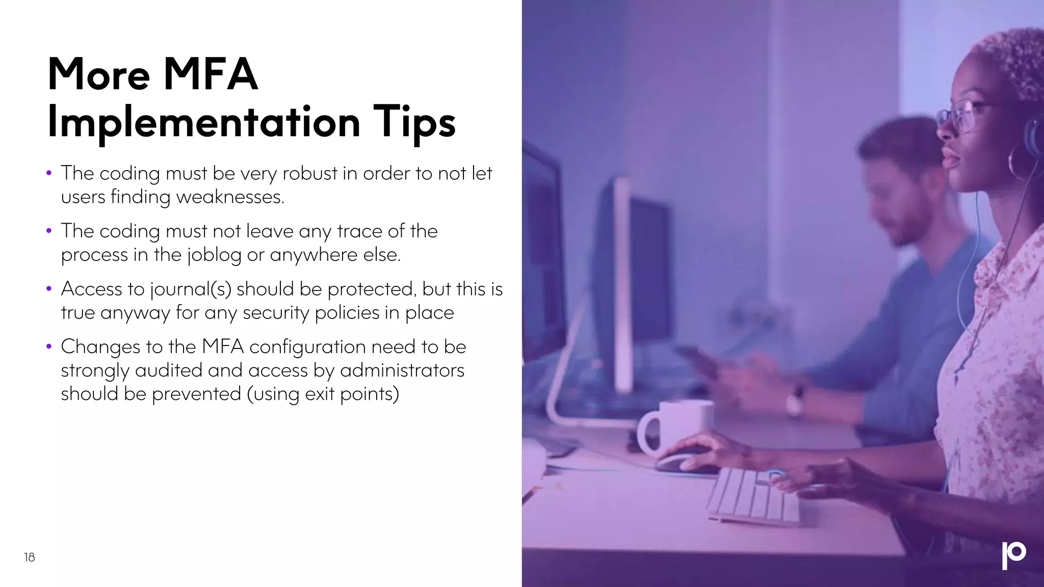 More MFA
Implementation Tips
• The coding must be very robust in order to not let
users finding weaknesses.
• The coding must not leave any trace of the
process in the joblog or anywhere else.
• Access to journal(s) should be protected, but this is
true anyway for any security policies in place
• Changes to the MFA configuration need to be
strongly audited and access by administrators
should be prevented (using exit points)
18
 