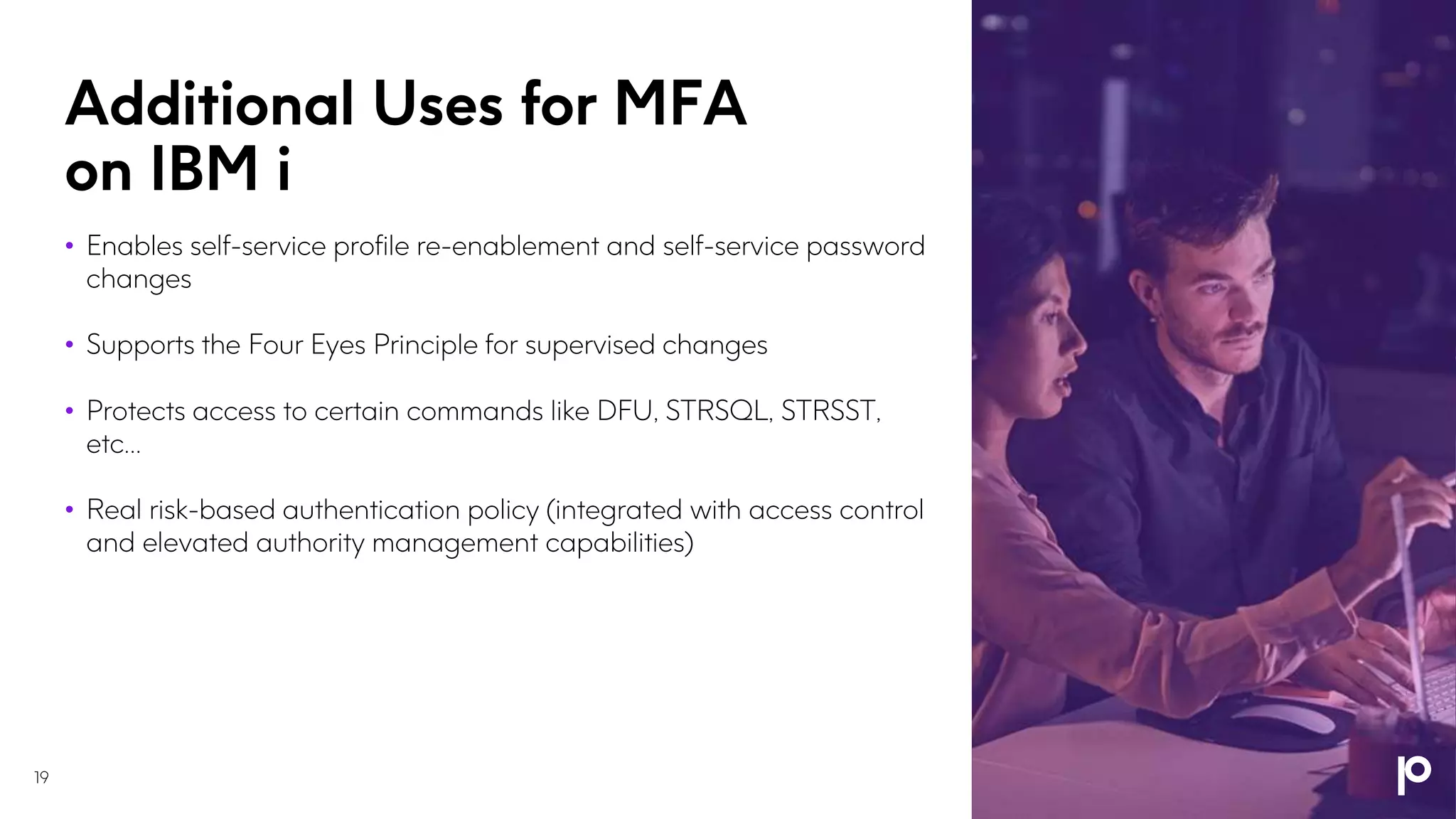Additional Uses for MFA
on IBM i
19
• Enables self-service profile re-enablement and self-service password
changes
• Supports the Four Eyes Principle for supervised changes
• Protects access to certain commands like DFU, STRSQL, STRSST,
etc…
• Real risk-based authentication policy (integrated with access control
and elevated authority management capabilities)
 