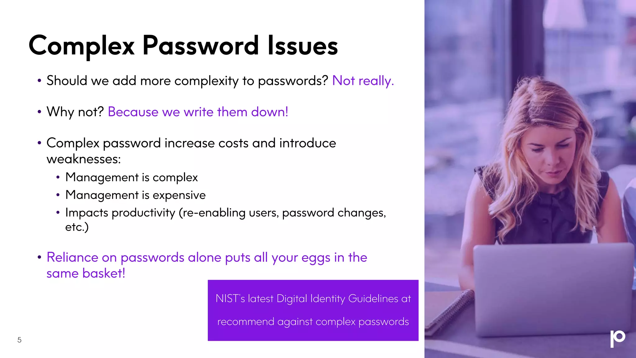Complex Password Issues
• Should we add more complexity to passwords? Not really.
• Why not? Because we write them down!
• Complex password increase costs and introduce
weaknesses:
• Management is complex
• Management is expensive
• Impacts productivity (re-enabling users, password changes,
etc.)
• Reliance on passwords alone puts all your eggs in the
same basket!
NIST’s latest Digital Identity Guidelines at
https://pages.nist.gov/800-63-3/
recommend against complex passwords
5
 