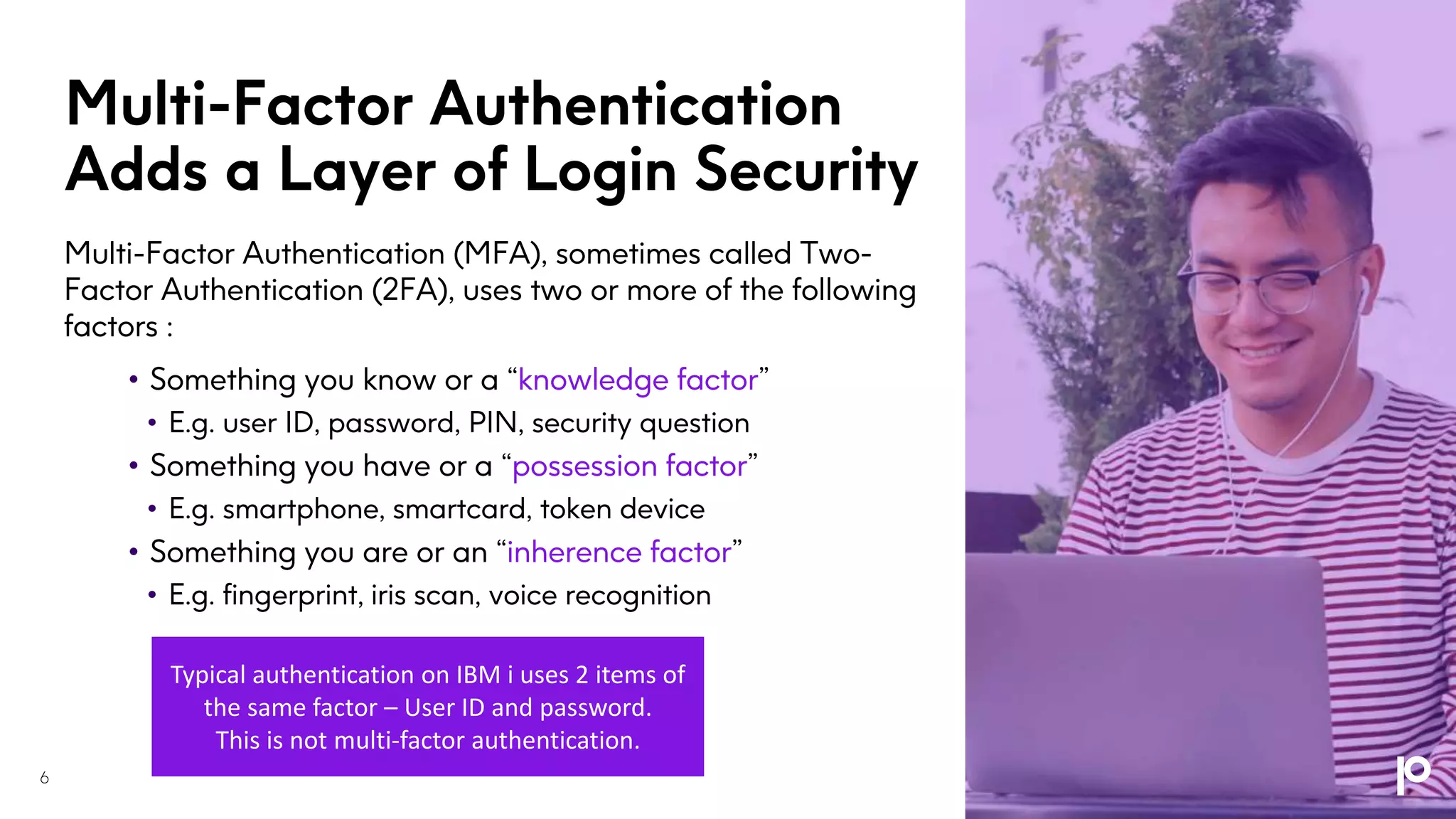Multi-Factor Authentication
Adds a Layer of Login Security
Multi-Factor Authentication (MFA), sometimes called Two-
Factor Authentication (2FA), uses two or more of the following
factors :
• Something you know or a “knowledge factor”
• E.g. user ID, password, PIN, security question
• Something you have or a “possession factor”
• E.g. smartphone, smartcard, token device
• Something you are or an “inherence factor”
• E.g. fingerprint, iris scan, voice recognition
Typical authentication on IBM i uses 2 items of
the same factor – User ID and password.
This is not multi-factor authentication.
6
 