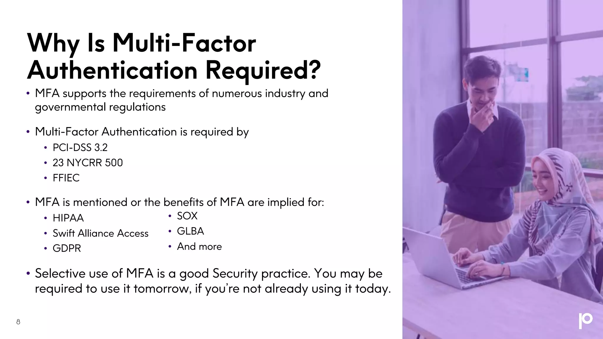 Why Is Multi-Factor
Authentication Required?
• MFA supports the requirements of numerous industry and
governmental regulations
• Multi-Factor Authentication is required by
• PCI-DSS 3.2
• 23 NYCRR 500
• FFIEC
• MFA is mentioned or the benefits of MFA are implied for:
• HIPAA
• Swift Alliance Access
• GDPR
• Selective use of MFA is a good Security practice. You may be
required to use it tomorrow, if you’re not already using it today.
• SOX
• GLBA
• And more
8
 