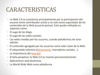 CARACTERISTICAS
• La Web 2.0 se caracteriza principalmente por la participación del
usuario como contribuidor activo y no solo como espectador de los
contenidos de la Web (usuario pasivo). Esto queda reflejado en
aspectos como:
• El auge de los blogs.
• El auge de las redes sociales.
• Las webs creadas por los usuarios, usando plataformas de auto-
edición.
• El contenido agregado por los usuarios como valor clave de la Web.
• El etiquetado colectivo (folcsonomía, marcadores sociales...).
• La importancia del long tail.
• El beta perpetuo: la Web 2.0 se inventa permanentemente.
• Aplicaciones web dinámicas.
• La World Wide Web como plataforma