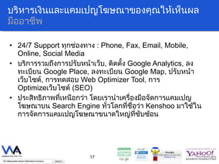บริหารเงินและแคมเปญโฆษณาของคุณให้เห็นผล มืออาชีพ 24/7 Support  ทุกช่องทาง   : Phone, Fax, Email, Mobile, Online, Social Media บริการรวมถึงการปรับหน้าเว็บ ,   ติดตั้ง  Google Analytics,  ลงทะเบียน   Google Place,  ลงทะเบียน  Google Map,  ปรับหน้าเว็บไซต์ ,  การทดสอบ  Web Optimizer Tool ,  การ   Optimize เว็บไซต์  (SEO)  ประสิทธิภาพที่เหนือกว่า โดยเรานำเครื่องมือจัดการแคมเปญโฆษณาบน  Search Engine  ทั่วโลกที่ชื่อว่า  Kenshoo  มาใช้ในการจัดการแคมเปญโฆษณาขนาดใหญ่ที่ซับซ้อน 