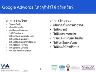 Google Adwords  ใครๆก็ทำได้   จริงหรือ ? อาการรายโรค โฆษณาไม่ขึ้น ขึ้นแต่ไม่เคยเห็น ค่าคลิกแพงขึ้นตลอดๆ ไม่มี  Feedback มี  Feedback  แต่แค่เช็คราคา มี  Feedback  แต่ไม่ตรง มี  Feedback  แต่ขายของไม่ได้ ติด  Account Review ติด  Editorial Decline ติด  Site Policy Violation อาการโดยรวม เสียเวลาในการทำธุรกิจ ไม่มีความรู้ ไม่มีเวลา  monitor ปรับแคมเปญเองไม่เป็น ไม่รู้จะเริ่มตรงไหน ไม่มีคนให้คำปรึกษา 