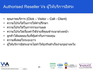 Authorised Reseller Vs  ผู้ให้บริการอิสระ คุณภาพบริการ  ( Click – Visitor – Call - Client) ความโปร่งใสในการให้คำปรึกษา ความโปร่งใสในการรายงานผล ความโปร่งใสเรื่องค่าใช้จ่ายที่คุณชำระมาล่วงหน้า ลูกค้าได้ผลตอบรับที่คุ้มค่ากับการลงทุน ความพึงพอใจระยะยาว ผู้ให้บริการอิสระอาจไม่ทำให้ธุรกิจสำเร็จง่ายๆอย่างหวัง 