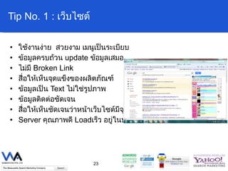 Tip No. 1 :  เว็บไซต์ ใช้งานง่าย  สวยงาม เมนูเป็นระเบียบ ข้อมูลครบถ้วน  update  ข้อมูลเสมอ ไม่มี  Broken Link   สื่อให้เห็นจุดแข็งของผลิตภัณฑ์ ข้อมูลเป็น  Text  ไม่ใช่รูปภาพ ข้อมูลติดต่อชัดเจน สื่อให้เห็นชัดเจนว่าหน้าเว็บไซต์มีจุดประสงค์อะไร Server  คุณภาพดี  Load เร็ว อยู่ในประเทศเป้าหมายที่ต้องการ 