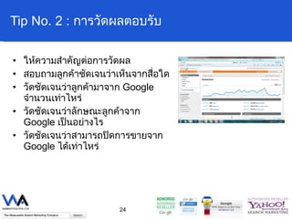 Tip No. 2 :  การวัดผลตอบรับ ให้ความสำคัญต่อการวัดผล สอบถามลูกค้าชัดเจนว่าเห็นจากสื่อใด วัดชัดเจนว่าลูกค้ามาจาก  Google  จำนวนเท่าไหร่ วัดชัดเจนว่าลักษณะลูกค้าจาก  Google  เป็นอย่างไร วัดชัดเจนว่าสามารถปิดการขายจาก  Google  ได้เท่าไหร่ 