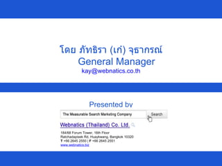 Presented by โดย ภัทธิรา  ( เก๋ )  จุธากรณ์ General Manager [email_address] 184/68 Forum Tower, 16th Floor Ratchadapisek Rd, Huaykwang, Bangkok 10320 T  +66 2645 2550 |  F  +66 2645 2551  www.webnatics.biz   