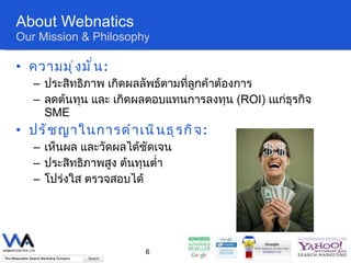 About Webnatics Our Mission & Philosophy ความมุ่งมั่น :  ประสิทธิภาพ เกิดผลลัพธ์ตามที่ลูกค้าต้องการ  ลดต้นทุน และ เกิดผลตอบแทนการลงทุน  ( ROI)   เแก่ธุรกิจ   SME ปรัชญาในการดำเนินธุรกิจ :  เห็นผล และวัดผลได้ชัดเจน  ประสิทธิภาพสูง ต้นทุนต่ำ โปร่งใส   ตรวจสอบได้ 
