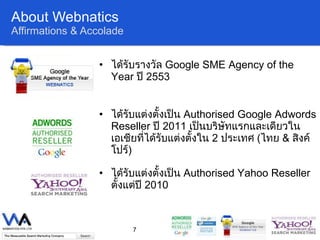 About Webnatics Affirmations & Accolade ได้รับรางวัล  Google SME Agency of the Year  ปี  2553 ได้รับแต่งตั้งเป็น  Authorised Google Adwords Reseller  ปี  2011  เป็นบริษัทแรกและเดียวในเอเชียที่ได้รับแต่งตั้งใน  2  ประเทศ  ( ไทย   &  สิงค์โปร์ ) ได้รับแต่งตั้งเป็น  Authorised Yahoo Reseller  ตั้งแต่ปี   2010 