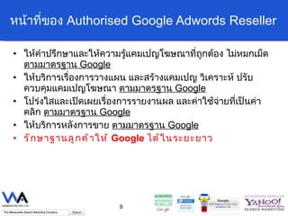 หน้าที่ของ  Authorised Google Adwords Reseller ให้คำปรึกษาและให้ความรู้แคมเปญโฆษณาที่ถูกต้อง ไม่หมกเม็ด  ตามมาตรฐาน  Google ให้บริการเรื่องการวางแผน และสร้างแคมเปญ วิเคราะห์ ปรับ ควบคุมแคมเปญโฆษณา  ตามมาตรฐาน  Google โปร่งใสและเปิดเผยเรื่องการรายงานผล และค่าใช้จ่ายที่เป็นค่าคลิก  ตามมาตรฐาน  Google ให้บริการหลังการขาย  ตามมาตรฐาน  Google รักษาฐานลูกค้าให้  Google  ได้ในระยะยาว 