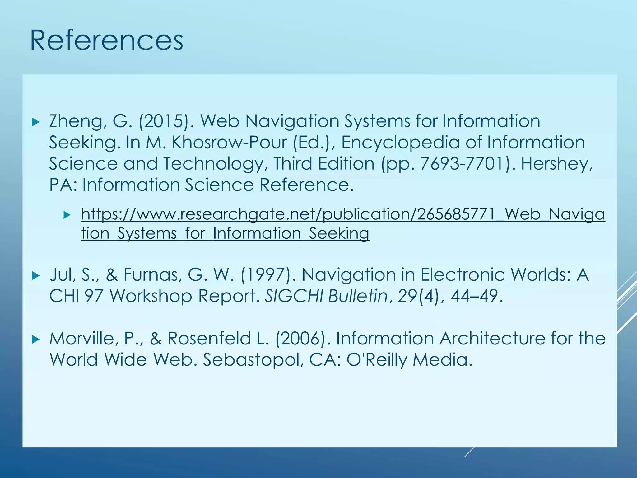 References
 Zheng, G. (2015). Web Navigation Systems for Information
Seeking. In M. Khosrow-Pour (Ed.), Encyclopedia of Information
Science and Technology, Third Edition (pp. 7693-7701). Hershey,
PA: Information Science Reference.
 https://www.researchgate.net/publication/265685771_Web_Naviga
tion_Systems_for_Information_Seeking
 http://www.igi-global.com/chapter/web-navigation-systems-for-
information-seeking/112472
 Jul, S., & Furnas, G. W. (1997). Navigation in Electronic Worlds: A
CHI 97 Workshop Report. SIGCHI Bulletin, 29(4), 44–49.
 Morville, P., & Rosenfeld L. (2006). Information Architecture for the
World Wide Web. Sebastopol, CA: O'Reilly Media.
 