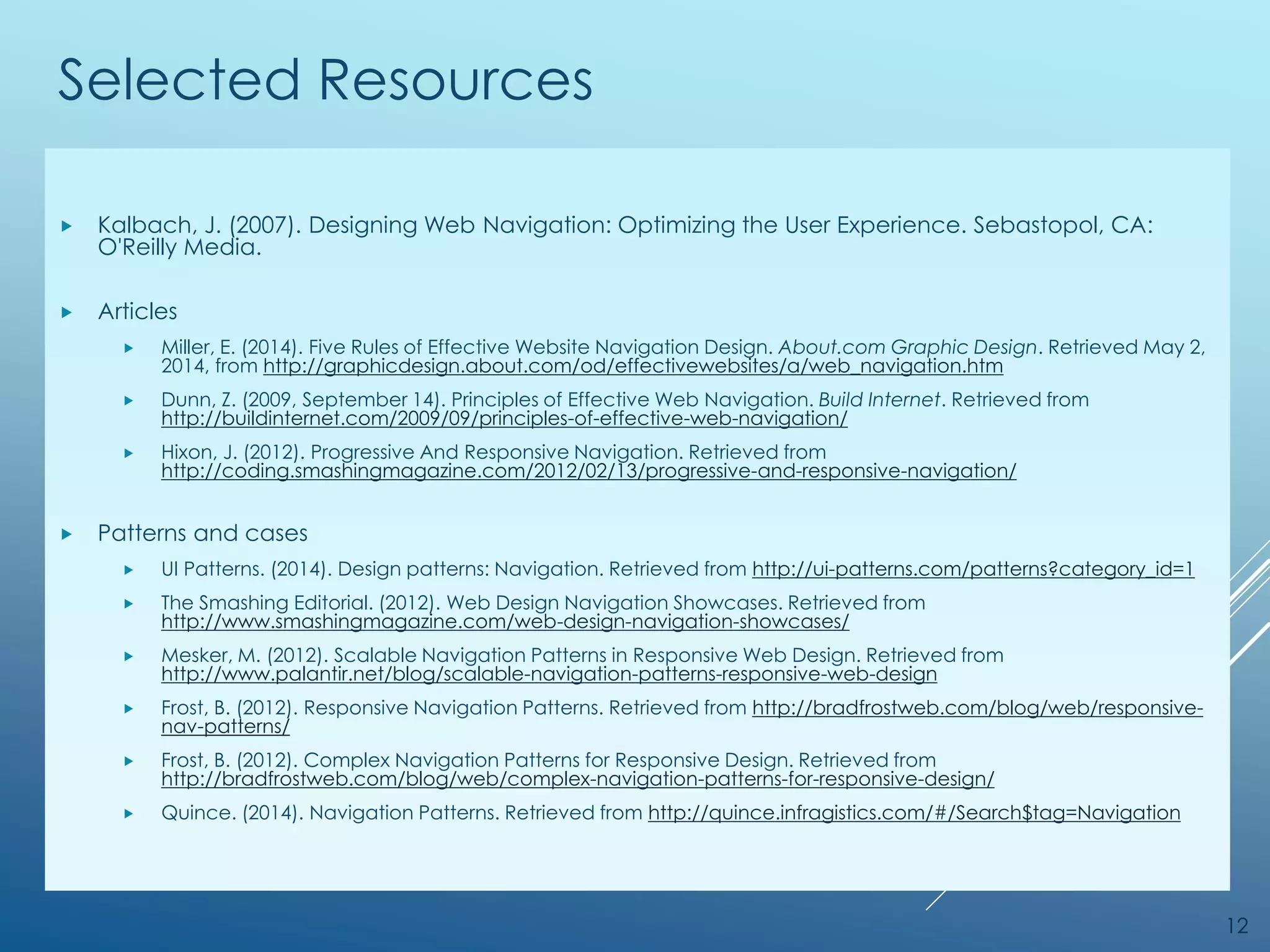 Selected Resources
 Kalbach, J. (2007). Designing Web Navigation: Optimizing the User Experience. Sebastopol, CA:
O'Reilly Media.
 Articles
 Miller, E. (2014). Five Rules of Effective Website Navigation Design. About.com Graphic Design. Retrieved May 2,
2014, from http://graphicdesign.about.com/od/effectivewebsites/a/web_navigation.htm
 Dunn, Z. (2009, September 14). Principles of Effective Web Navigation. Build Internet. Retrieved from
http://buildinternet.com/2009/09/principles-of-effective-web-navigation/
 Hixon, J. (2012). Progressive And Responsive Navigation. Retrieved from
http://coding.smashingmagazine.com/2012/02/13/progressive-and-responsive-navigation/
 Patterns and cases
 UI Patterns. (2014). Design patterns: Navigation. Retrieved from http://ui-patterns.com/patterns?category_id=1
 The Smashing Editorial. (2012). Web Design Navigation Showcases. Retrieved from
http://www.smashingmagazine.com/web-design-navigation-showcases/
 Mesker, M. (2012). Scalable Navigation Patterns in Responsive Web Design. Retrieved from
http://www.palantir.net/blog/scalable-navigation-patterns-responsive-web-design
 Frost, B. (2012). Responsive Navigation Patterns. Retrieved from http://bradfrostweb.com/blog/web/responsive-
nav-patterns/
 Frost, B. (2012). Complex Navigation Patterns for Responsive Design. Retrieved from
http://bradfrostweb.com/blog/web/complex-navigation-patterns-for-responsive-design/
 Quince. (2014). Navigation Patterns. Retrieved from http://quince.infragistics.com/#/Search$tag=Navigation
12
 