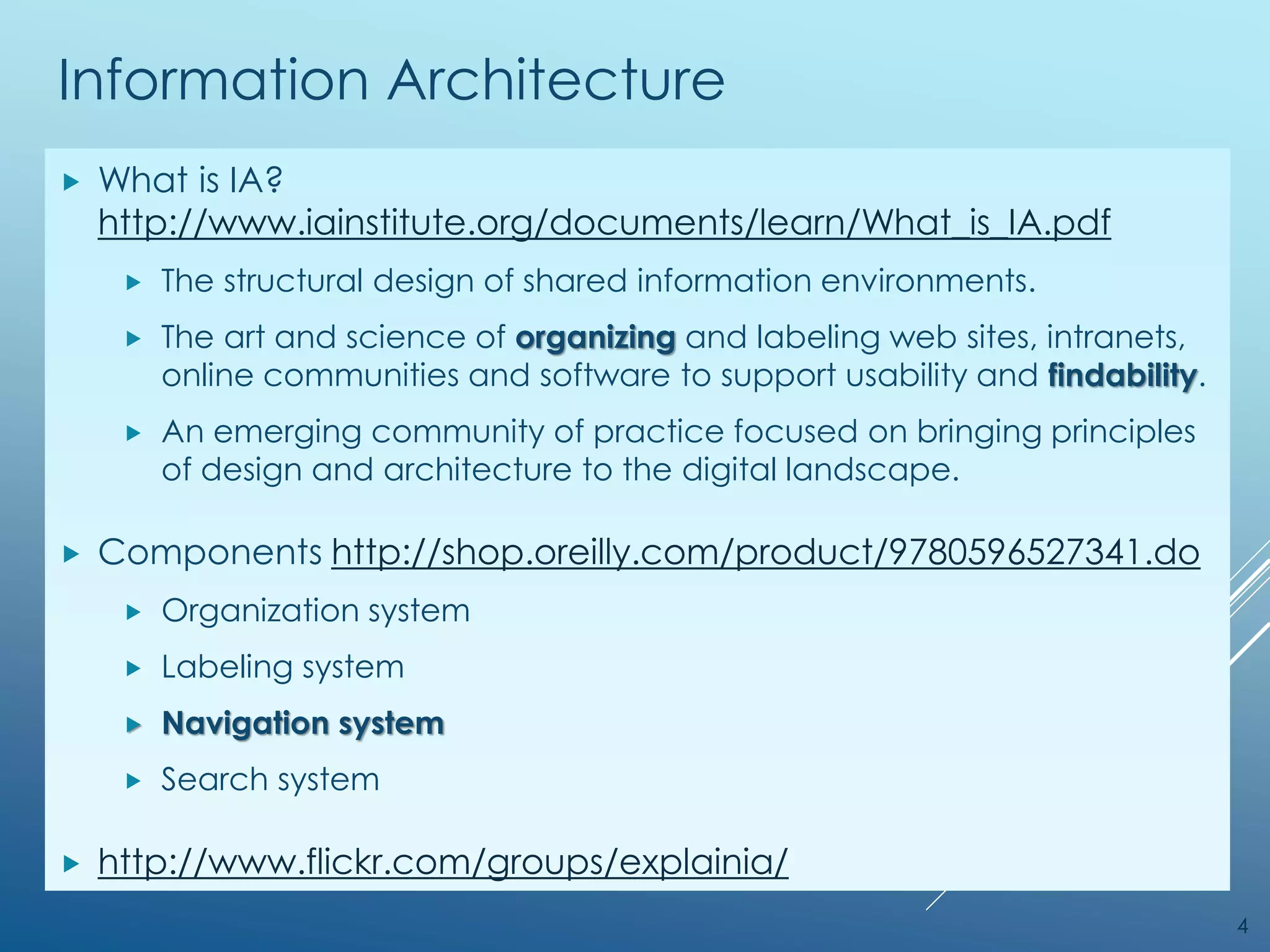 Information Architecture
 What is IA?
http://www.iainstitute.org/documents/learn/What_is_IA.pdf
 The structural design of shared information environments.
 The art and science of organizing and labeling web sites, intranets,
online communities and software to support usability and findability.
 An emerging community of practice focused on bringing principles
of design and architecture to the digital landscape.
 Components http://shop.oreilly.com/product/9780596527341.do
 Organization system
 Labeling system
 Navigation system
 Search system
 http://www.flickr.com/groups/explainia/
4
 