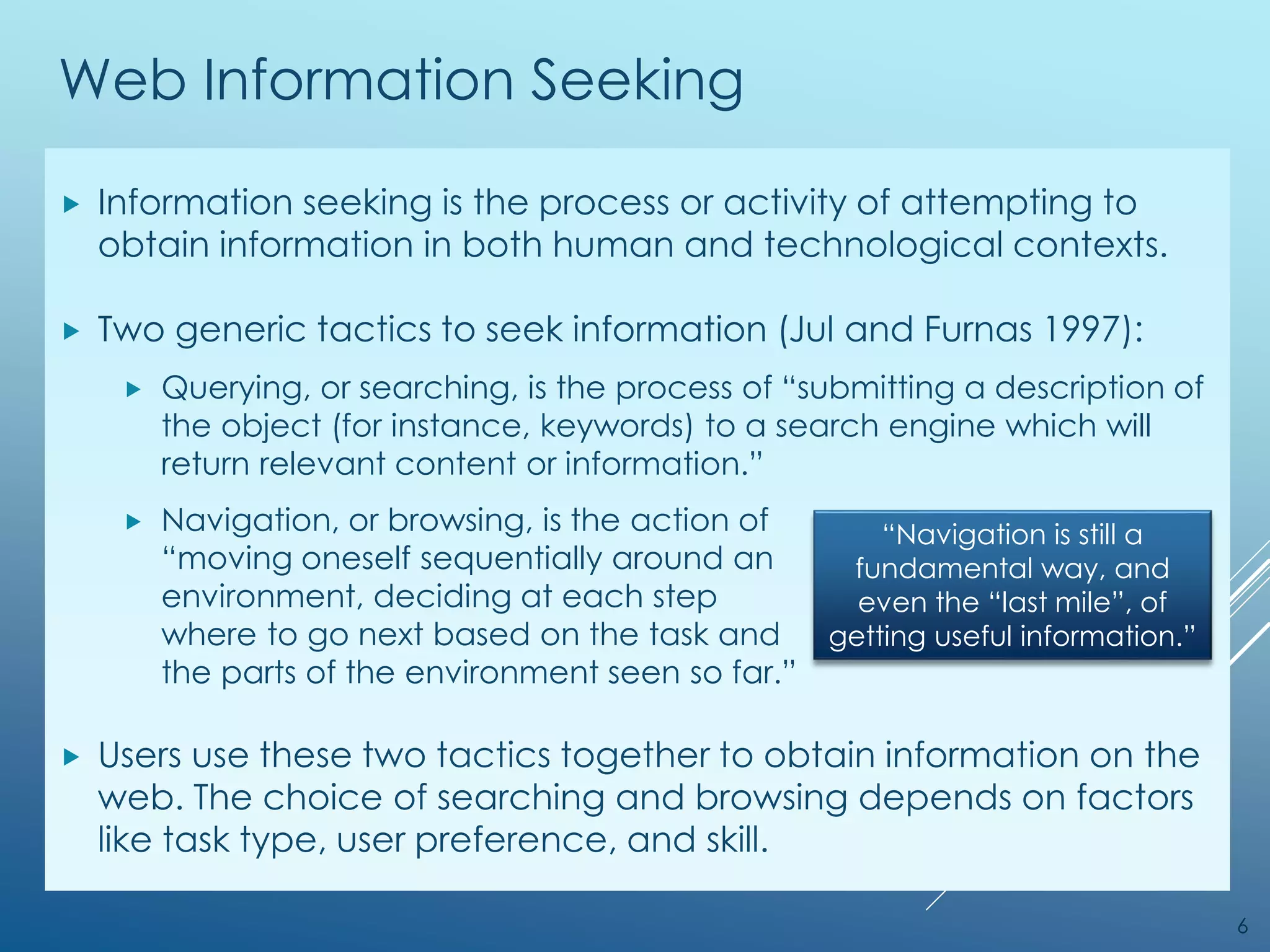 Web Information Seeking
 Information seeking is the process or activity of attempting to
obtain information in both human and technological contexts.
 Two generic tactics to seek information (Jul and Furnas 1997):
 Querying, or searching, is the process of “submitting a description of
the object (for instance, keywords) to a search engine which will
return relevant content or information.”
 Navigation, or browsing, is the action of
“moving oneself sequentially around an
environment, deciding at each step
where to go next based on the task and
the parts of the environment seen so far.”
 Users use these two tactics together to obtain information on the
web. The choice of searching and browsing depends on factors
like task type, user preference, and skill.
6
“Navigation is still a
fundamental way, and
even the “last mile”, of
getting useful information.”
 