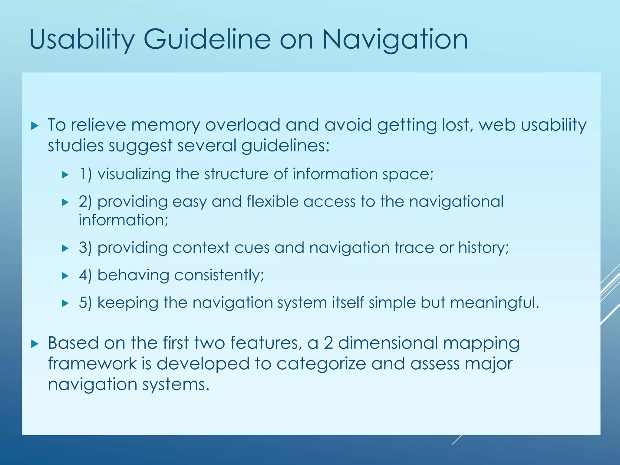 Usability Guideline on Navigation
 To relieve memory overload and avoid getting lost, web usability
studies suggest several guidelines:
 1) visualizing the structure of information space;
 2) providing easy and flexible access to the navigational
information;
 3) providing context cues and navigation trace or history;
 4) behaving consistently;
 5) keeping the navigation system itself simple but meaningful.
 Based on the first two features, a 2 dimensional mapping
framework is developed to categorize and assess major
navigation systems.
 