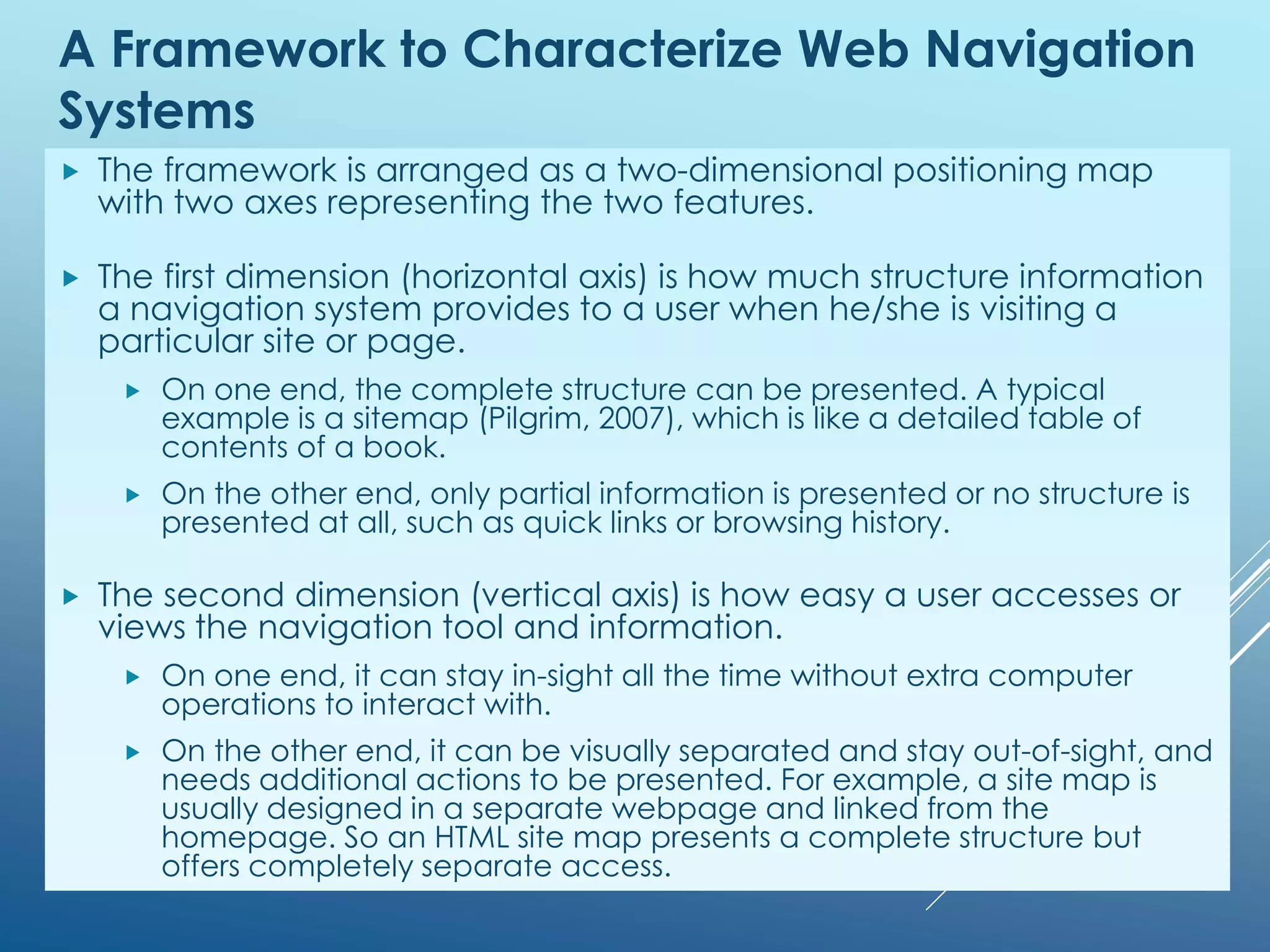 A Framework to Characterize Web Navigation
Systems
 The framework is arranged as a two-dimensional positioning map
with two axes representing the two features.
 The first dimension (horizontal axis) is how much structure information
a navigation system provides to a user when he/she is visiting a
particular site or page.
 On one end, the complete structure can be presented. A typical
example is a sitemap (Pilgrim, 2007), which is like a detailed table of
contents of a book.
 On the other end, only partial information is presented or no structure is
presented at all, such as quick links or browsing history.
 The second dimension (vertical axis) is how easy a user accesses or
views the navigation tool and information.
 On one end, it can stay in-sight all the time without extra computer
operations to interact with.
 On the other end, it can be visually separated and stay out-of-sight, and
needs additional actions to be presented. For example, a site map is
usually designed in a separate webpage and linked from the
homepage. So an HTML site map presents a complete structure but
offers completely separate access.
 