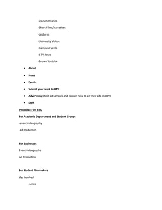 -Documentaries

                 -Short Films/Narratives

                 -Lectures

                 -University Videos

                 -Campus Events

                 -BTV Retro

                 -Brown Youtube

   •   About

   •   News

   •   Events

   •   Submit your work to BTV

   •   Advertising (host ad samples and explain how to air their ads on BTV)

   •   Staff

PRODUCE FOR BTV

For Academic Department and Student Groups

-event videography

-ad production



For Businesses

Event videography

Ad Production



For Student Filmmakers

Get Involved

       -series
 