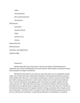 -studio

        -event production

        -doc narrative production

        -ad production

BTV Resources

        -Greenbook

        -Equipment Rental

        -Studio

        -Technical Team

        -Listservs

Campus Resources

Online Resources

Internships, Jobs, Opportunities

Production Staff




        Components:

        Member Login. Must have a brown.edu or risd.edu email address. VIP Membership also
available for alums, Brown and RISD grads, community members. Goes through a screening so we know
what vip people are asking for membership.

         Membership entails that you can create your own profile, where you can upload pdfs, youtube
videos, enter contact information, upload photos (headshots), reference personal websites and social
media. Maybe a little “about me”, concentration, graduating year, and like a “Favorite movie/tv show”
box. When creating your profile there’s a skill list and an interest list. You check off certain skills and
certain interests (as general as acting, lighting, audio, and producer to as specific as gaffer, best boy,
audio supervisor, etc.). When they check these boxes, we would then be able to email everyone who
has signed up for say “lighting” when an opportunity comes up for that. At the same time, a member of
btv should be able to easily search for people interested in writing a soundtrack. Either through a search
bar and they type in “soundtrack artists” or through an actual “Member Directory” page where they can
click on a link that says “soundtracks”. It would also be preferable, on something like a “soundtrack
 