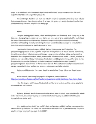 page” to be able to put links to relevant departments and student groups on campus like the music
department and the folk songwriters group, etc.

        The cool thing is that if we can alum and industry people to look at this, then they could actually
find actors and contact them directly online. Or at least, this serves as a semiprofessional hub for their
work where they can invite people to see their page.



        Notes:

        I imagine it being graphic-heavy. I want it to be dynamic and interactive. With a large flag at the
top, and a changing flag where several news stories can come up. As far as creating that for us, it should
be as easy for us as just creating a certain dimension image on photoshop and then uploading it
somehow to the coding. Basically, something where we wouldn’t need a developer to consult all the
time. Instructions that could be read in a manual of sorts.

        I also imagine three main pages, tabbed. Station, Programming, and Production. The
programming page would be the page that people are directly linked to. It should feature, prominently,
the widescreen player, links to on demand footage, a programming schedule, a blog, and probably a
few other extra things like contests, events, or whatever. Also a link to the Brown TV Itunes, other Ivy tv
stations, and a countdown to our next release. Production would be graphic heavy, with a lot of photos
from productions, maybe the banner at the top now could have Production news instead of
programming news. It would have all the resources laid out. We have fivea areas of production student
can get involved with, then we have our services---videography and ad production.

        Station would be similar. Every page should be able to host Vimeo videos and should have a
blog.

        As far as colors, I encourage playing with orange hues, like this website:
http://www.matthewshepard.org/site/PageServer?pagename=MAIN_Matthews_Place_Home_Page

        I like this design a lot. It’s busy, full, detailed, can fit a lot of content, and has a large graphic to
create a certain spaciousness.



          And also, whatever webdesigner takes this job would need to submit some templates for review
in the first round, because we’re going to need to see what we’re going to get before he/she goes
through all that coding work.



          It’s a big job, no joke. And if you couldn’t do it, perhaps you could tell me how much something
like this would go for so we can kind of see how much we’d want to raise to get all this done. Also, could
you let us know how much you could do for $300?
 