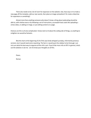 There also needs to be a lot of room for expansion on the website. Like, how easy is it to make a
new page off the template, add our own words, then place an image somewhere? Or create a black bar
for separation or something?

         Almost more than anything someone who doesn’t know a thing about webcoding should be
able to, with relative ease or by following a set of instructions, accomplish basic tasks like uploading a
vimeo video, or adding an image, or just editing content on a page.


Chances are this is all very complicated. I know next to nil about the coding side of things, so anything to
enlighten me would be fantastic.



        Btw the chart at the beginning of all of this was kinda whipped up today, informed by previous
versions, but it would need some reworking. The fact is I would want the sidebar to be thorough. Just
not sure what the best way to organize all the info is yet. If you’d like more info on BTV in general, check
out the website or ask me. Let me know your thoughts on all this.



        Peace,

        Roman
 