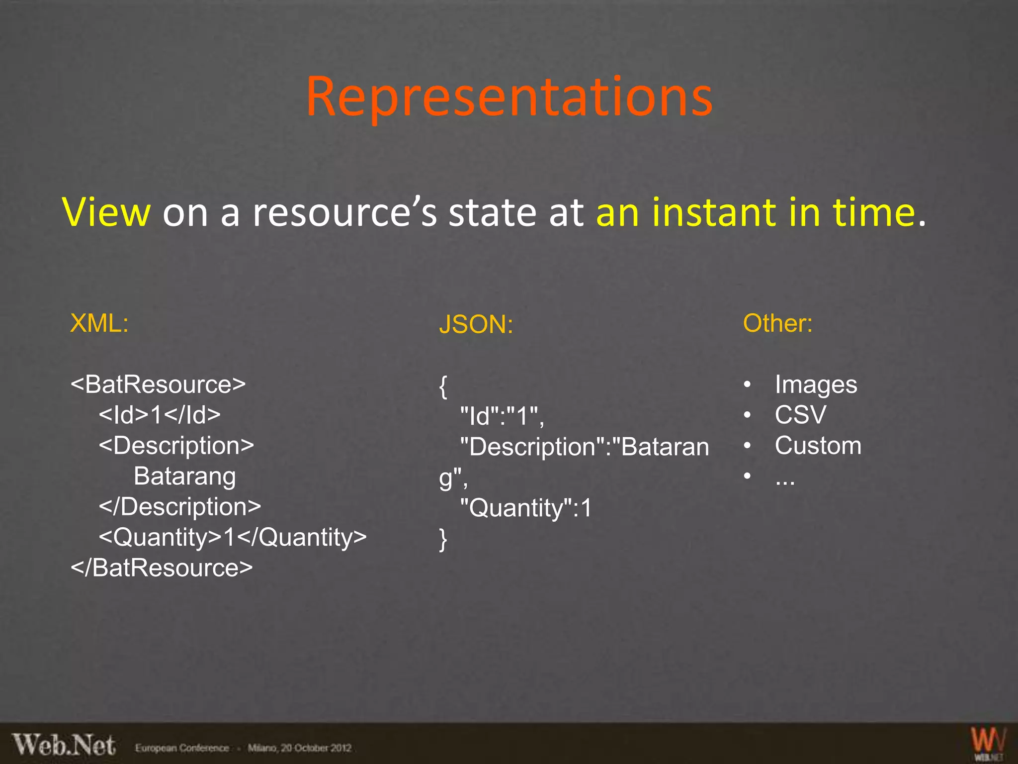 Representations
View on a resource’s state at an instant in time.

XML:                       JSON:                      Other:

<BatResource>              {                          •   Images
  <Id>1</Id>                 "Id":"1",                •   CSV
  <Description>              "Description":"Bataran   •   Custom
     Batarang              g",                        •   ...
  </Description>             "Quantity":1
  <Quantity>1</Quantity>   }
</BatResource>
 