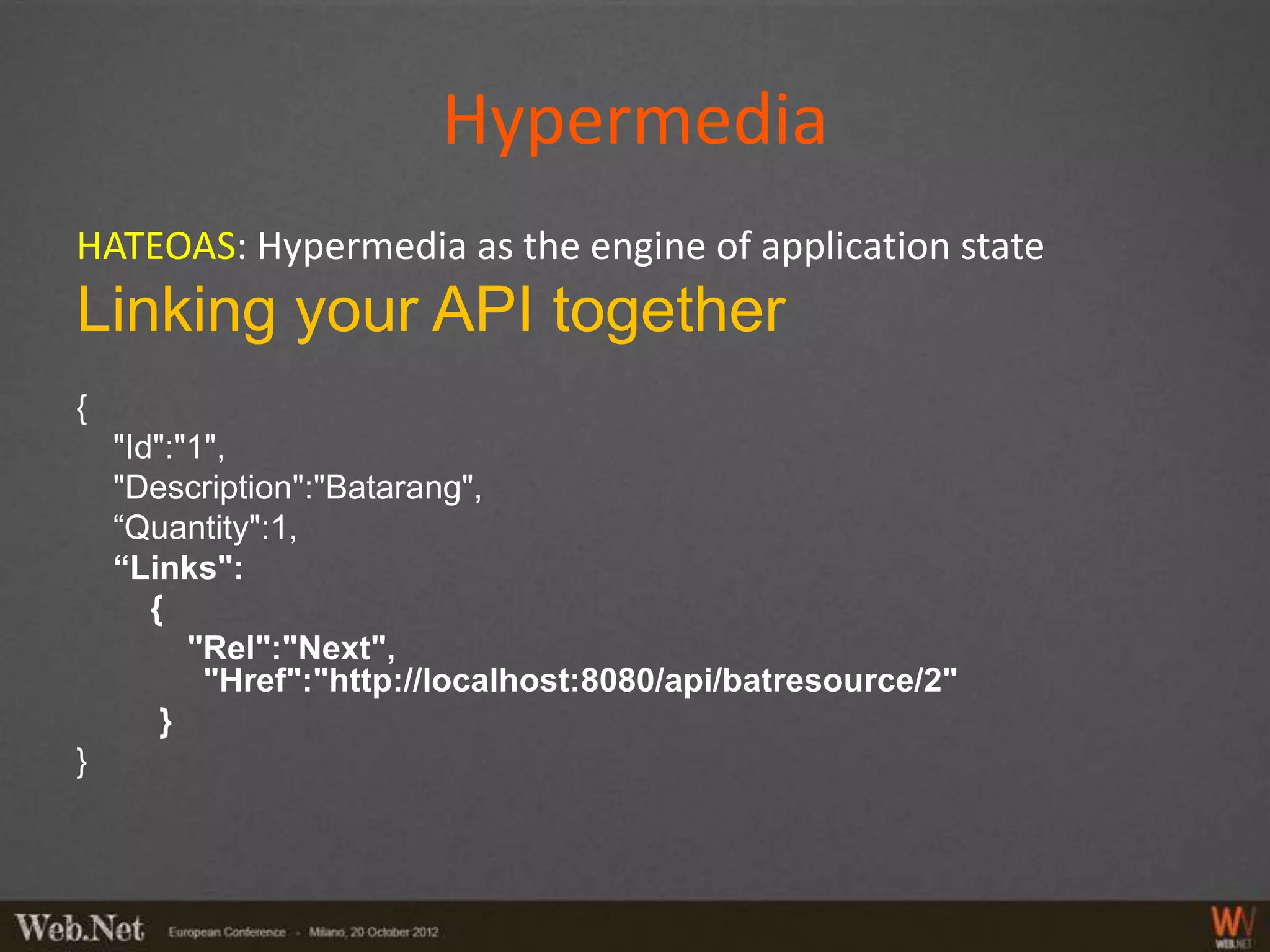 Hypermedia
HATEOAS: Hypermedia as the engine of application state
Linking your API together
{
    "Id":"1",
    "Description":"Batarang",
    “Quantity":1,
    “Links":
       {
          "Rel":"Next",
           "Href":"http://localhost:8080/api/batresource/2"
        }
}
 
