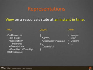 Representations
View on a resource’s state at an instant in time.

XML:                       JSON:                      Other:

<BatResource>              {                          •   Images
  <Id>1</Id>                 "Id":"1",                •   CSV
  <Description>              "Description":"Bataran   •   Custom
     Batarang              g",                        •   ...
  </Description>             "Quantity":1
  <Quantity>1</Quantity>   }
</BatResource>
 