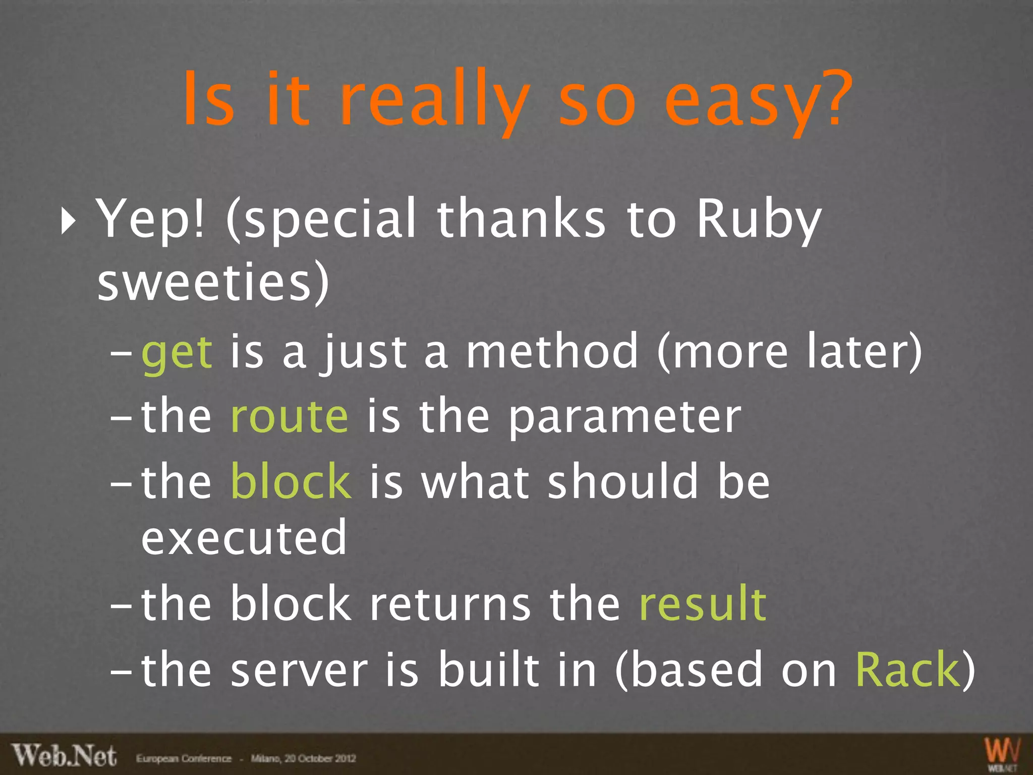 Is it really so easy?
‣ Yep! (special thanks to Ruby
  sweeties)
  - get is a just a method (more later)
  - the route is the parameter
  - the block is what should be
    executed
  - the block returns the result
  - the server is built in (based on Rack)
 