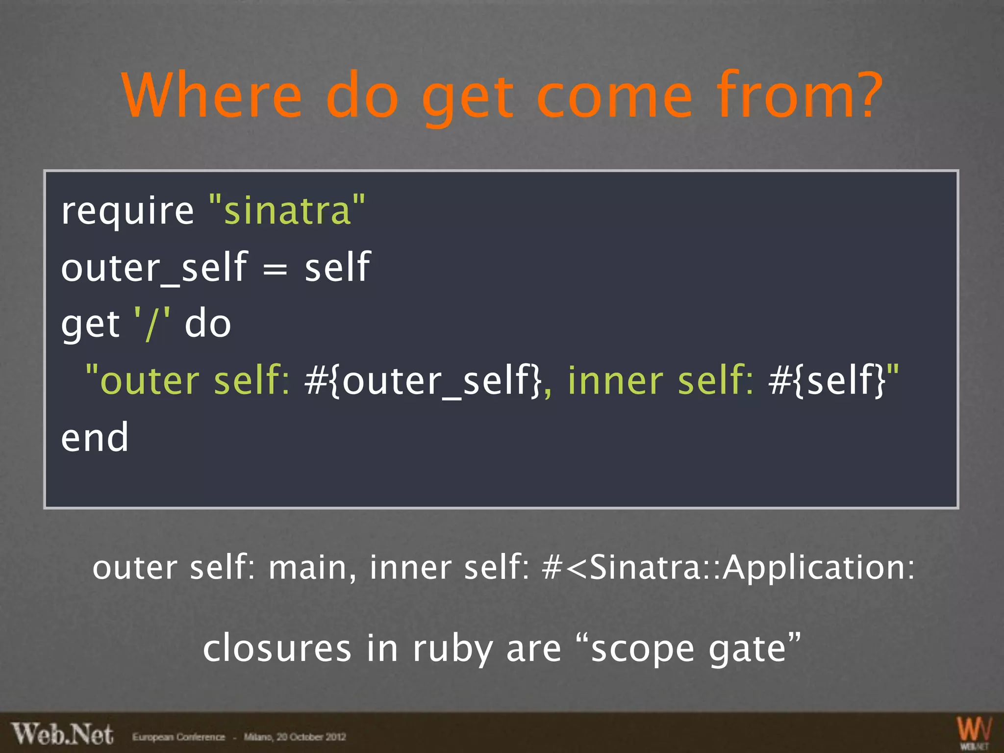 Where do get come from?
require "sinatra"
outer_self = self
get '/' do
 "outer self: #{outer_self}, inner self: #{self}"
end


 outer self: main, inner self: #<Sinatra::Application:

        closures in ruby are “scope gate”
 