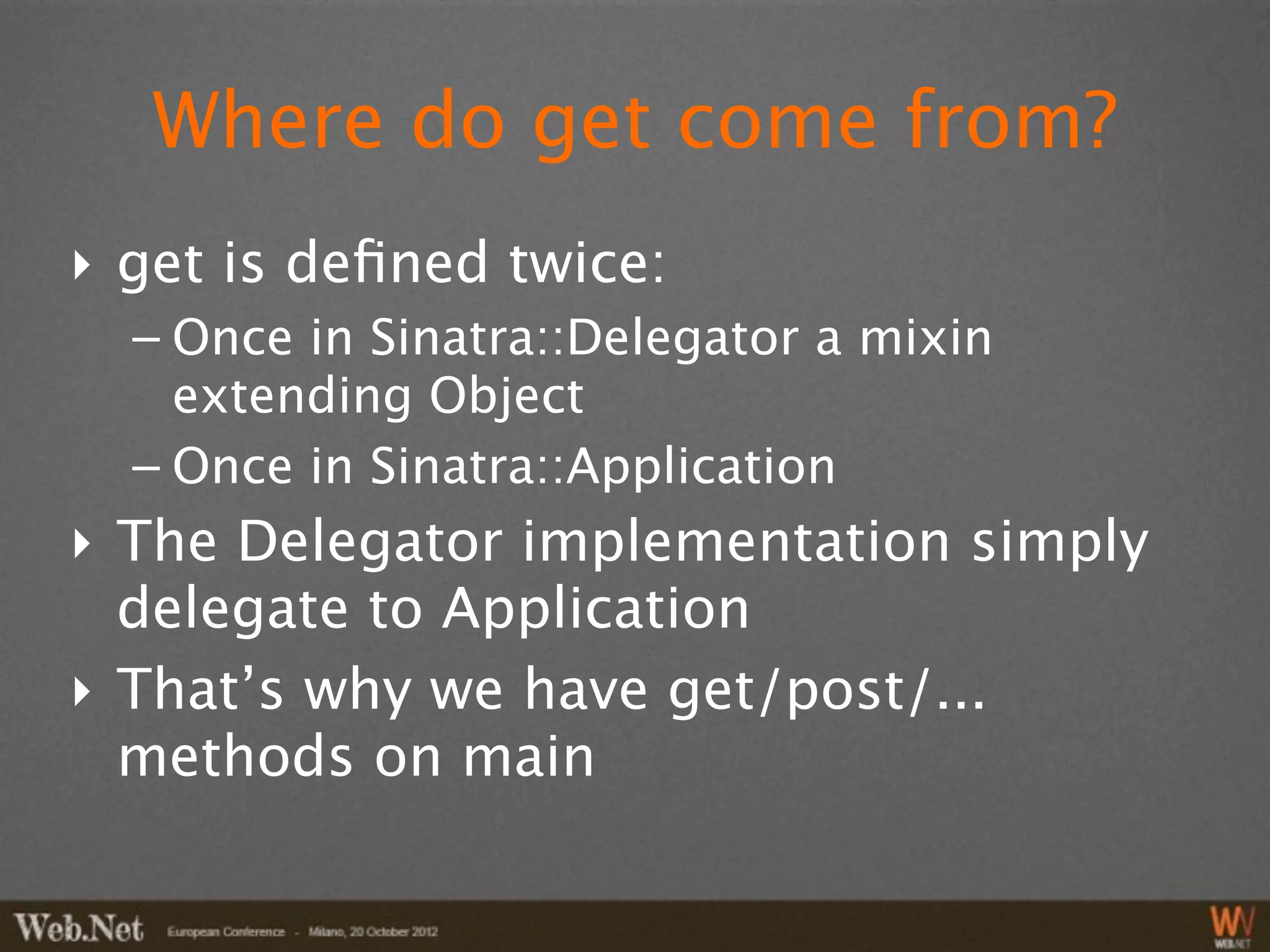 Where do get come from?
‣ get is deﬁned twice:
  – Once in Sinatra::Delegator a mixin
    extending Object
  – Once in Sinatra::Application
‣ The Delegator implementation simply
  delegate to Application
‣ That’s why we have get/post/...
  methods on main
 