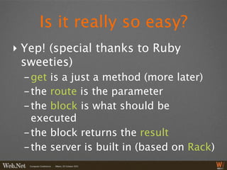 Is it really so easy?
‣ Yep! (special thanks to Ruby
  sweeties)
  - get is a just a method (more later)
  - the route is the parameter
  - the block is what should be
    executed
  - the block returns the result
  - the server is built in (based on Rack)
 