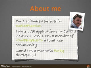 About me
I’m a software developer in
CodicePlastico.
I write Web applications in C# with
ASP.NET MVC. I’m a member of
<WEBdeBS/> a local web
community.
...and I’m a wannabe Ruby
developer ;-)
 
