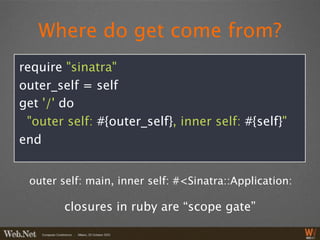 Where do get come from?
require "sinatra"
outer_self = self
get '/' do
 "outer self: #{outer_self}, inner self: #{self}"
end


 outer self: main, inner self: #<Sinatra::Application:

        closures in ruby are “scope gate”
 