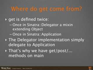 Where do get come from?
‣ get is deﬁned twice:
  – Once in Sinatra::Delegator a mixin
    extending Object
  – Once in Sinatra::Application
‣ The Delegator implementation simply
  delegate to Application
‣ That’s why we have get/post/...
  methods on main
 