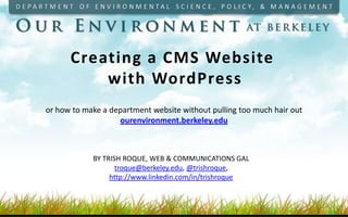 Creating a CMS Website
          with WordPress
or how to make a department website without pulling too much hair out
                   ourenvironment.berkeley.edu



            BY TRISH ROQUE, WEB & COMMUNICATIONS GAL
                   troque@berkeley.edu, @trishroque,
                 http://www.linkedin.com/in/trishroque
 