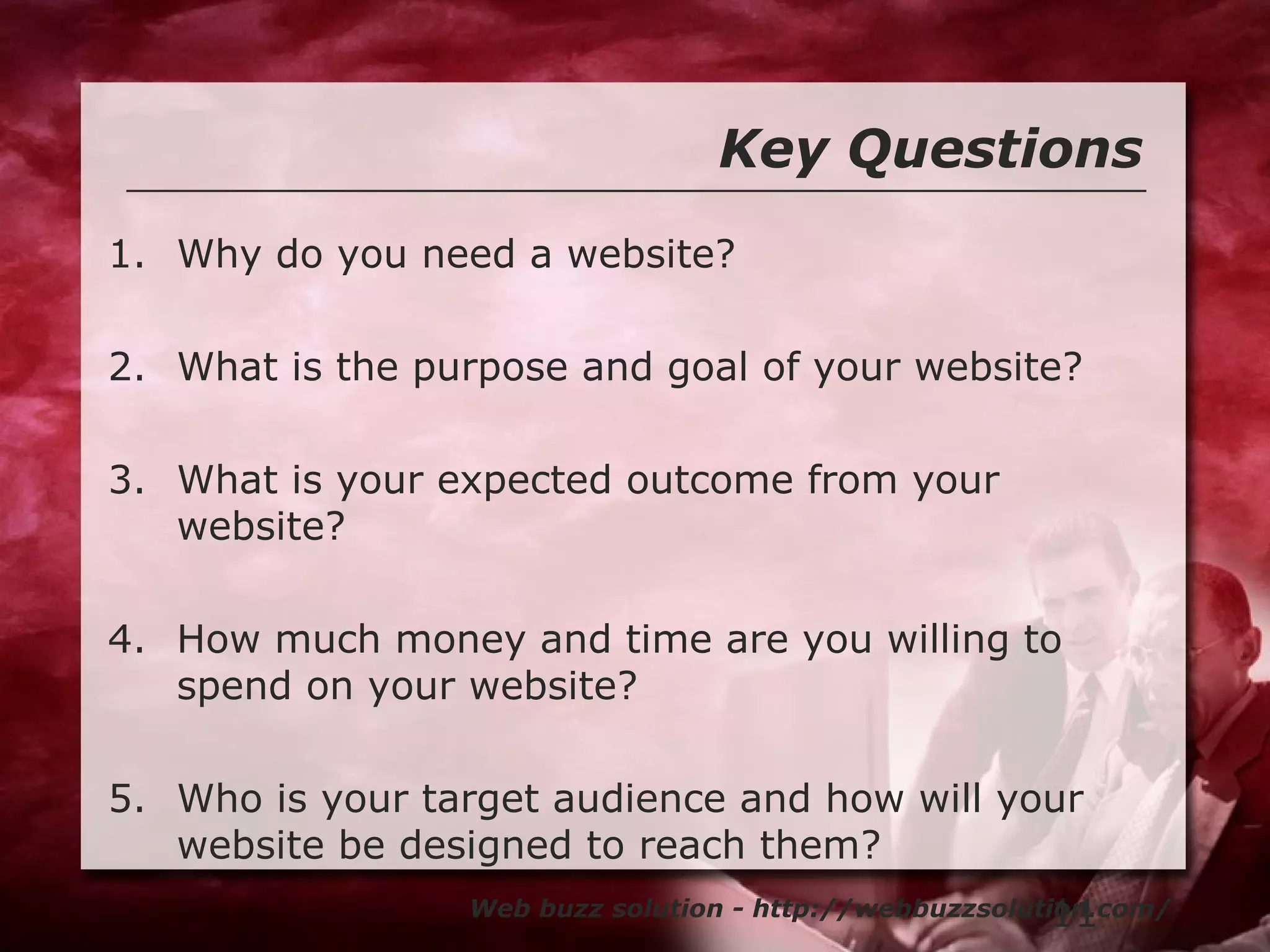 11
Key Questions
Web buzz solution - http://webbuzzsolution.com/
1. Why do you need a website?
2. What is the purpose and goal of your website?
3. What is your expected outcome from your
website?
4. How much money and time are you willing to
spend on your website?
5. Who is your target audience and how will your
website be designed to reach them?
 