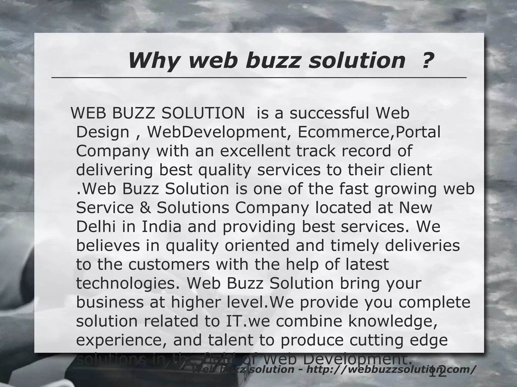 12
Why web buzz solution ?
Web buzz solution - http://webbuzzsolution.com/
WEB BUZZ SOLUTION is a successful Web
Design , WebDevelopment, Ecommerce,Portal
Company with an excellent track record of
delivering best quality services to their client
.Web Buzz Solution is one of the fast growing web
Service & Solutions Company located at New
Delhi in India and providing best services. We
believes in quality oriented and timely deliveries
to the customers with the help of latest
technologies. Web Buzz Solution bring your
business at higher level.We provide you complete
solution related to IT.we combine knowledge,
experience, and talent to produce cutting edge
solutions in the field of Web Development.
 