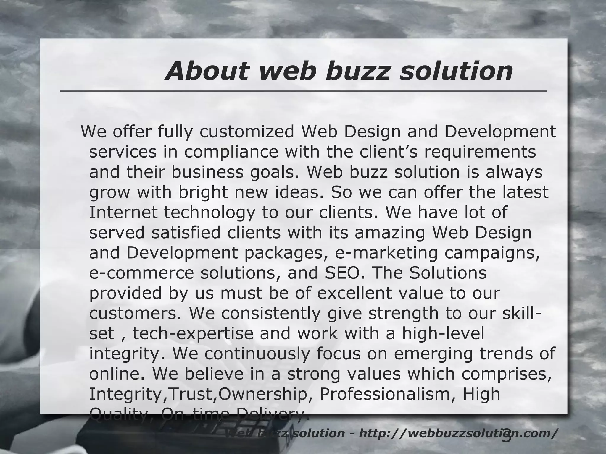 3
About web buzz solution
Web buzz solution - http://webbuzzsolution.com/
We offer fully customized Web Design and Development
services in compliance with the client’s requirements
and their business goals. Web buzz solution is always
grow with bright new ideas. So we can offer the latest
Internet technology to our clients. We have lot of
served satisfied clients with its amazing Web Design
and Development packages, e-marketing campaigns,
e-commerce solutions, and SEO. The Solutions
provided by us must be of excellent value to our
customers. We consistently give strength to our skill-
set , tech-expertise and work with a high-level
integrity. We continuously focus on emerging trends of
online. We believe in a strong values which comprises,
Integrity,Trust,Ownership, Professionalism, High
Quality, On-time Delivery.
 