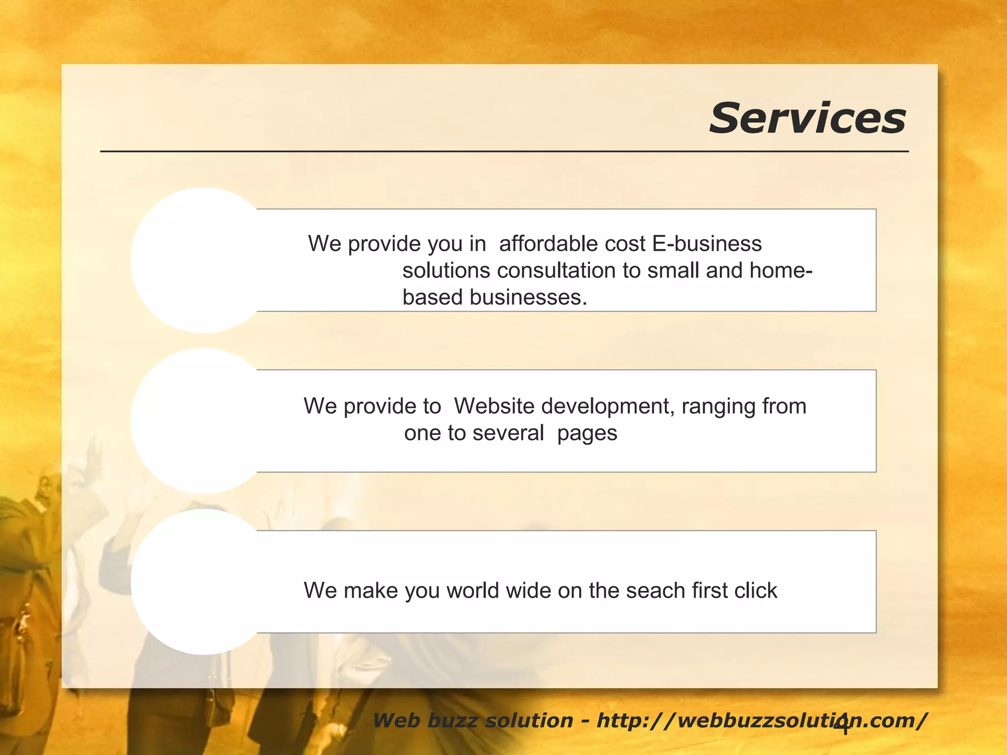 4
Services
E-business
Development
Searches
We provide you in affordable cost E-business
solutions consultation to small and home-
based businesses.
Web buzz solution - http://webbuzzsolution.com/
We provide to Website development, ranging from
one to several pages
We make you world wide on the seach first click
 