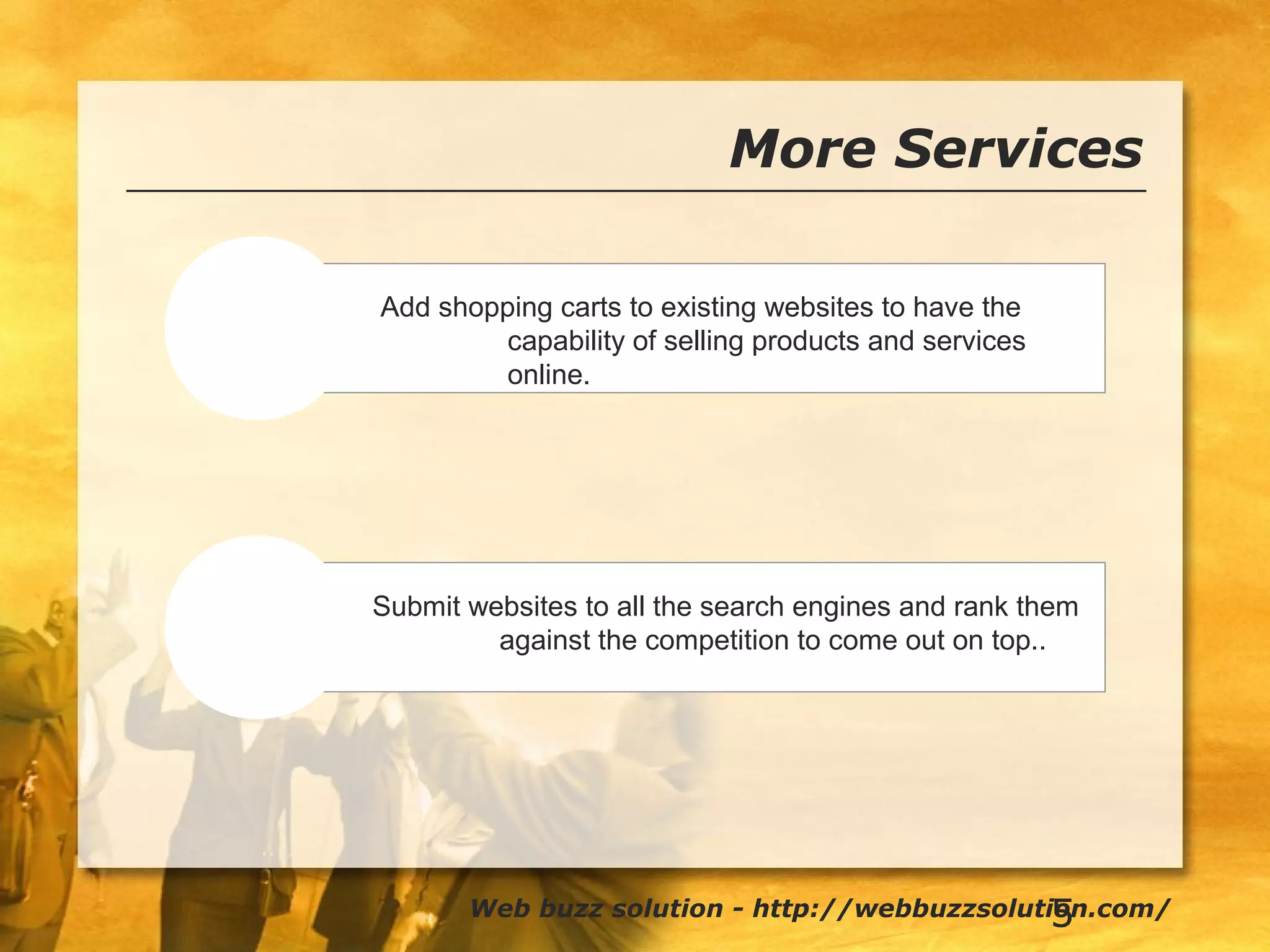 5
More Services
Shopping
Submission
Add shopping carts to existing websites to have the
capability of selling products and services
online.
Web buzz solution - http://webbuzzsolution.com/
Submit websites to all the search engines and rank them
against the competition to come out on top..
 