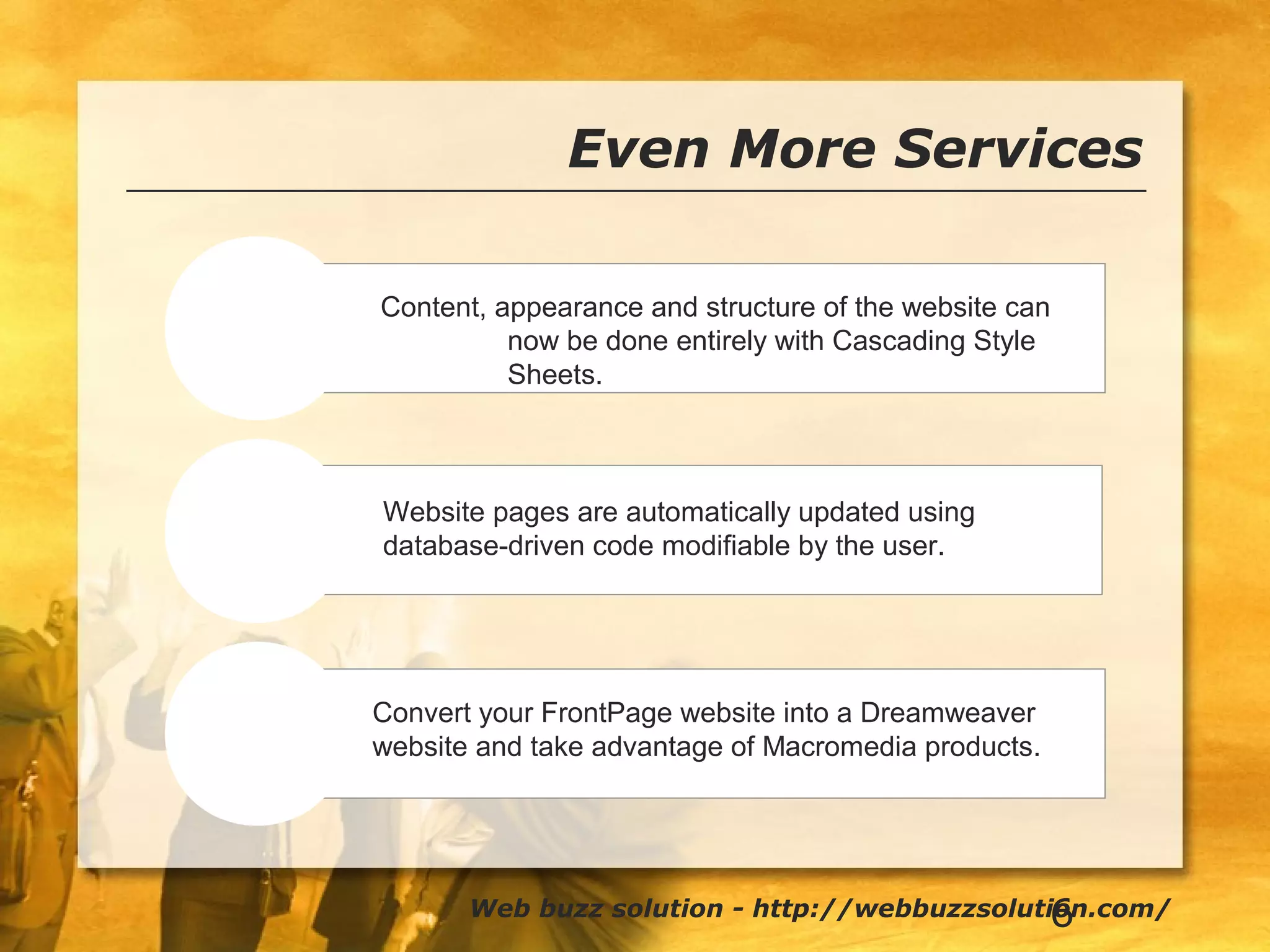 6
Even More Services
CSS-P
Dynamic Site
Conversion
Content, appearance and structure of the website can
now be done entirely with Cascading Style
Sheets.
Web buzz solution - http://webbuzzsolution.com/
Website pages are automatically updated using
database-driven code modifiable by the user.
Convert your FrontPage website into a Dreamweaver
website and take advantage of Macromedia products.
 