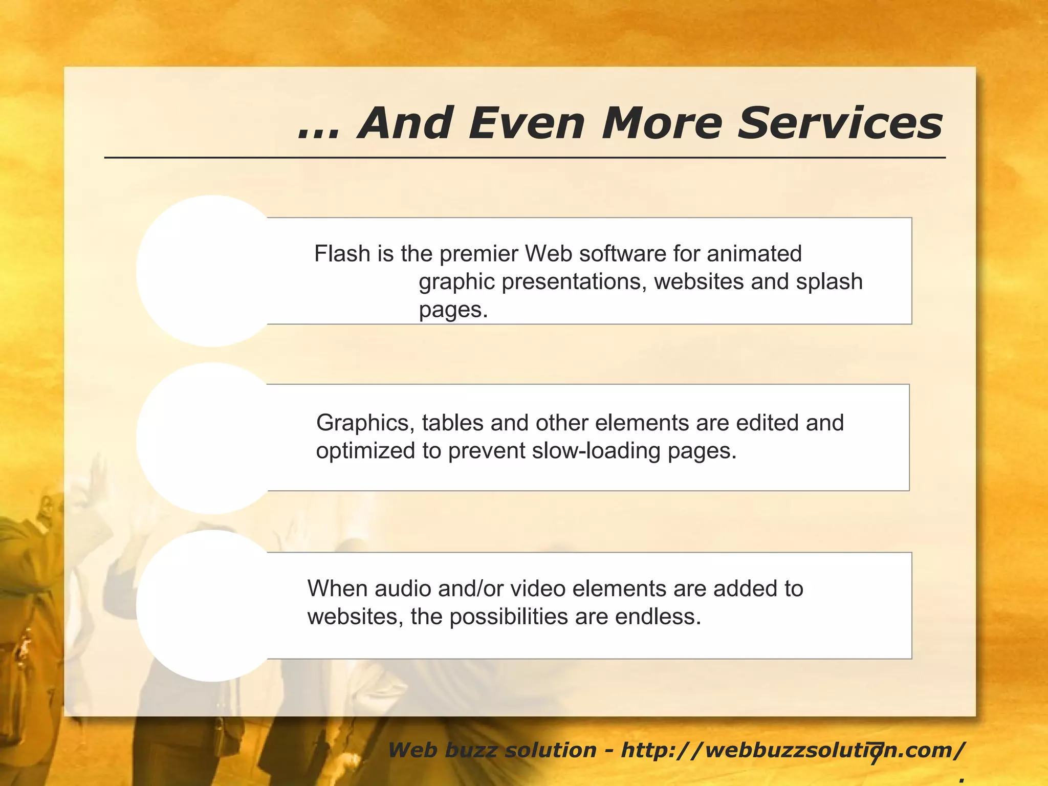 7
… And Even More Services
Flash
Tune-ups
Audio/Video
Flash is the premier Web software for animated
graphic presentations, websites and splash
pages.
Web buzz solution - http://webbuzzsolution.com/
.
Graphics, tables and other elements are edited and
optimized to prevent slow-loading pages.
When audio and/or video elements are added to
websites, the possibilities are endless.
 