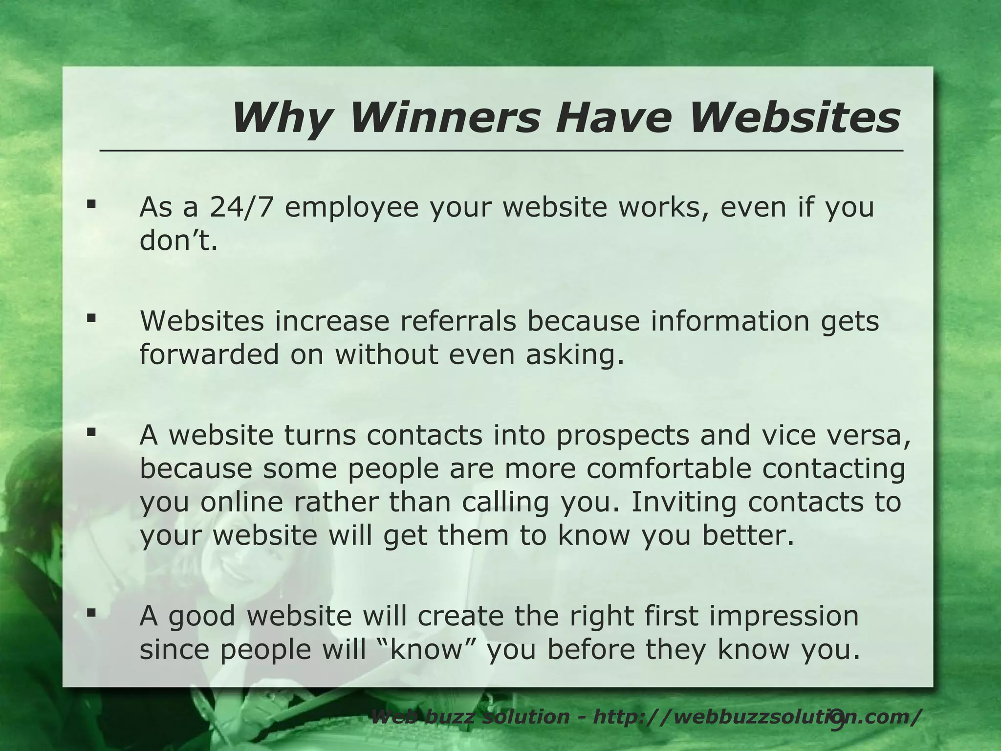 9
Why Winners Have Websites
Web buzz solution - http://webbuzzsolution.com/
 As a 24/7 employee your website works, even if you
don’t.
 Websites increase referrals because information gets
forwarded on without even asking.
 A website turns contacts into prospects and vice versa,
because some people are more comfortable contacting
you online rather than calling you. Inviting contacts to
your website will get them to know you better.
 A good website will create the right first impression
since people will “know” you before they know you.
 